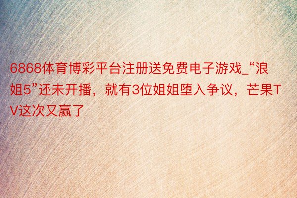 6868体育博彩平台注册送免费电子游戏_“浪姐5”还未开播，就有3位姐姐堕入争议，芒果TV这次又赢了