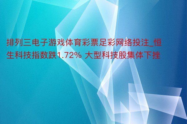 排列三电子游戏体育彩票足彩网络投注_恒生科技指数跌1.72% 大型科技股集体下挫