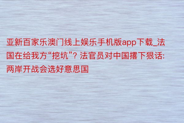 亚新百家乐澳门线上娱乐手机版app下载_法国在给我方“挖坑”? 法官员对中国撂下狠话: 两岸开战会选好意思国