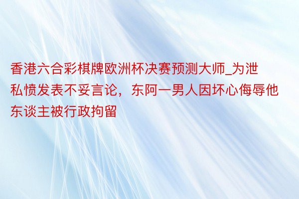 香港六合彩棋牌欧洲杯决赛预测大师_为泄私愤发表不妥言论，东阿一男人因坏心侮辱他东谈主被行政拘留