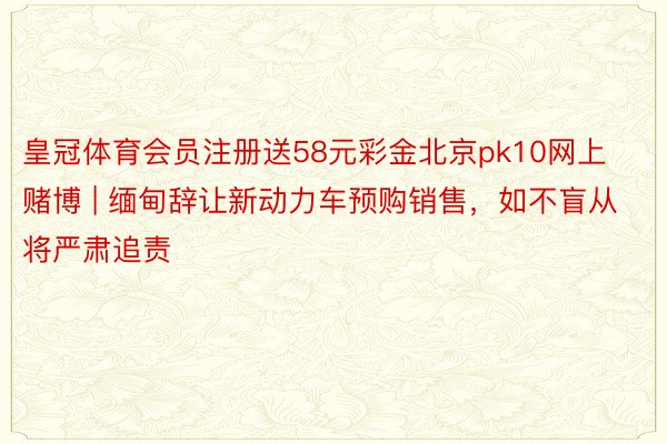 皇冠体育会员注册送58元彩金北京pk10网上赌博 | 缅甸辞让新动力车预购销售，如不盲从将严肃追责
