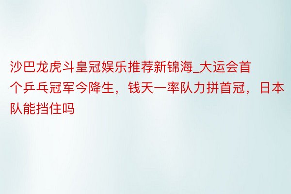 沙巴龙虎斗皇冠娱乐推荐新锦海_大运会首个乒乓冠军今降生，钱天一率队力拼首冠，日本队能挡住吗