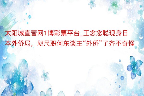 太阳城直营网1博彩票平台_王念念聪现身日本外侨局，咫尺职何东谈主“外侨”了齐不奇怪