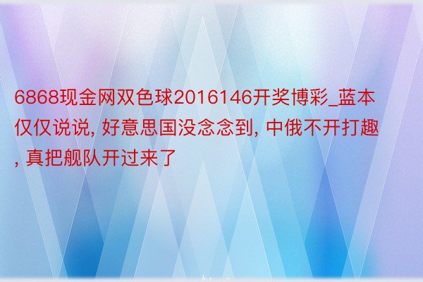 6868现金网双色球2016146开奖博彩_蓝本仅仅说说， 好意思国没念念到， 中俄不开打趣， 真把舰队开过来了