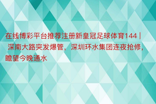 在线博彩平台推荐注册新皇冠足球体育144 | 深南大路突发爆管，深圳环水集团连夜抢修，瞻望今晚通水