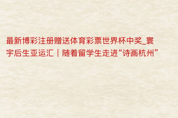 最新博彩注册赠送体育彩票世界杯中奖_寰宇后生亚运汇｜随着留学生走进“诗画杭州”