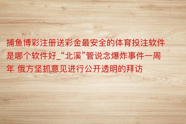 捕鱼博彩注册送彩金最安全的体育投注软件是哪个软件好_“北溪”管说念爆炸事件一周年 俄方坚抓意见进行公开透明的拜访